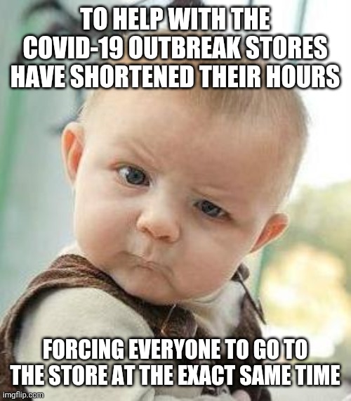 Shortening store hours for covid-19 |  TO HELP WITH THE COVID-19 OUTBREAK STORES HAVE SHORTENED THEIR HOURS; FORCING EVERYONE TO GO TO THE STORE AT THE EXACT SAME TIME | image tagged in confused baby | made w/ Imgflip meme maker
