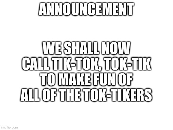 Do this | ANNOUNCEMENT; WE SHALL NOW CALL TIK-TOK, TOK-TIK TO MAKE FUN OF ALL OF THE TOK-TIKERS | image tagged in blank white template | made w/ Imgflip meme maker