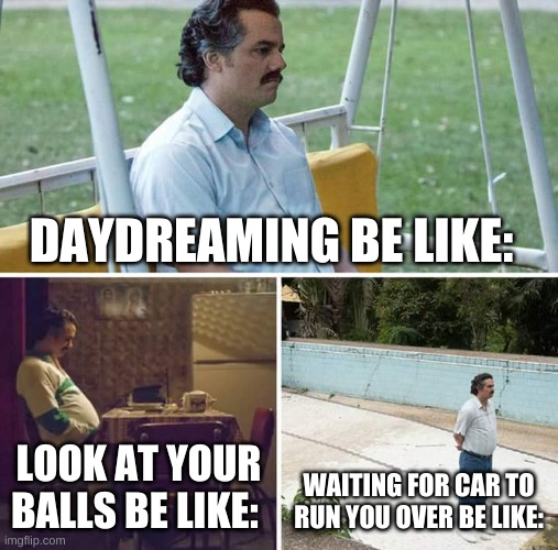 Sad Pablo Escobar Meme | DAYDREAMING BE LIKE:; LOOK AT YOUR BALLS BE LIKE:; WAITING FOR CAR TO RUN YOU OVER BE LIKE: | image tagged in memes,sad pablo escobar | made w/ Imgflip meme maker