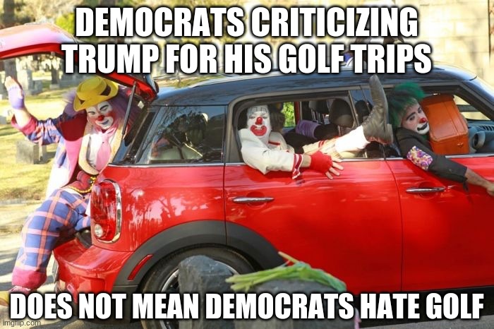Clown car republicans | DEMOCRATS CRITICIZING TRUMP FOR HIS GOLF TRIPS DOES NOT MEAN DEMOCRATS HATE GOLF | image tagged in clown car republicans | made w/ Imgflip meme maker