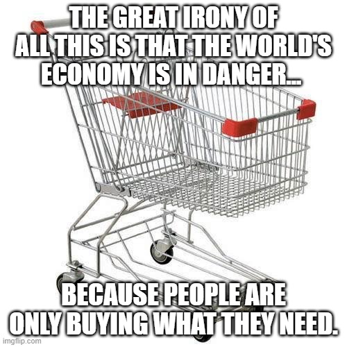 Covid-19 Shopping | THE GREAT IRONY OF ALL THIS IS THAT THE WORLD'S ECONOMY IS IN DANGER... BECAUSE PEOPLE ARE ONLY BUYING WHAT THEY NEED. | image tagged in shopping cart | made w/ Imgflip meme maker