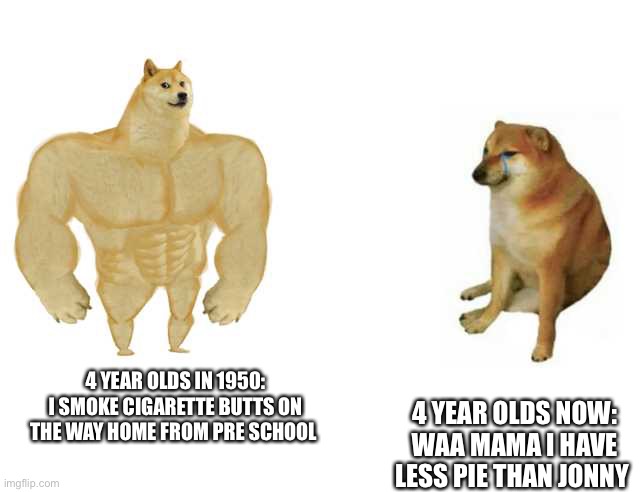Buff Doge vs. Cheems | 4 YEAR OLDS IN 1950: I SMOKE CIGARETTE BUTTS ON THE WAY HOME FROM PRE SCHOOL; 4 YEAR OLDS NOW: WAA MAMA I HAVE LESS PIE THAN JONNY | image tagged in strong doge weak doge | made w/ Imgflip meme maker
