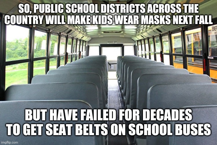 Public School Stupidity | SO, PUBLIC SCHOOL DISTRICTS ACROSS THE COUNTRY WILL MAKE KIDS WEAR MASKS NEXT FALL; BUT HAVE FAILED FOR DECADES TO GET SEAT BELTS ON SCHOOL BUSES | image tagged in covid-19,school,students,elementary,masks,school bus | made w/ Imgflip meme maker