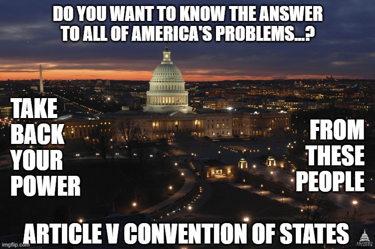 The Only Solution That Can Work | DO YOU WANT TO KNOW THE ANSWER TO ALL OF AMERICA'S PROBLEMS...? TAKE
BACK
YOUR 
POWER; FROM
THESE
PEOPLE; ARTICLE V CONVENTION OF STATES | image tagged in us capitol building at night,ConservativeMemes | made w/ Imgflip meme maker
