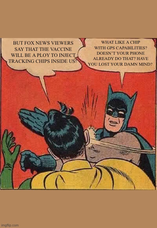 Conspiracies are dumb | BUT FOX NEWS VIEWERS SAY THAT THE VACCINE WILL BE A PLOY TO INJECT TRACKING CHIPS INSIDE US! WHAT LIKE A CHIP WITH GPS CAPABILITIES? DOESN’T YOUR PHONE ALREADY DO THAT? HAVE YOU LOST YOUR DAMN MIND? | image tagged in memes,batman slapping robin | made w/ Imgflip meme maker