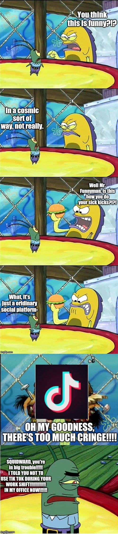And That's How Squidward Got Fired (for using Tik Tok) | You think this is funny?!? In a cosmic sort of way, not really. Well Mr. Funnyman, is this how you do your sick kicks?!?! What, it's just a oridinary social platform-; OH MY GOODNESS, THERE'S TOO MUCH CRINGE!!!! SQUIDWARD, you're in big trouble!!!!! I TOLD YOU NOT TO USE TIK TOK DURING YOUR WORK SHIFT!!!!!!!!!!!! IN MY OFFICE NOW!!!!!! | image tagged in well mr funnyman is this how you get your sick kicks | made w/ Imgflip meme maker