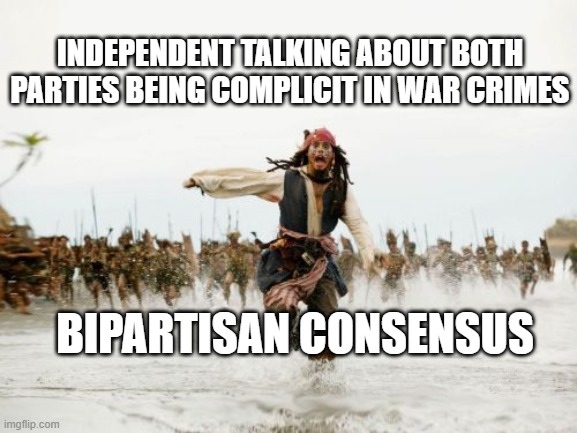 Jack Sparrow Being Chased Meme | INDEPENDENT TALKING ABOUT BOTH PARTIES BEING COMPLICIT IN WAR CRIMES; BIPARTISAN CONSENSUS | image tagged in memes,jack sparrow being chased | made w/ Imgflip meme maker