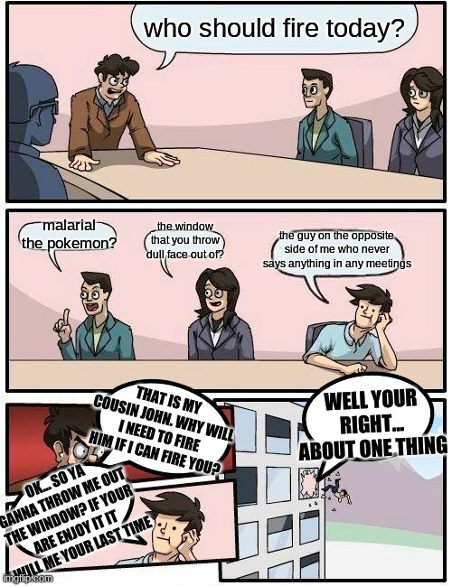 Boardroom Meeting Suggestion Meme | who should fire today? the window that you throw dull face out of? malarial the pokemon? the guy on the opposite side of me who never says anything in any meetings; WELL YOUR RIGHT... ABOUT ONE THING; THAT IS MY COUSIN JOHN. WHY WILL I NEED TO FIRE HIM IF I CAN FIRE YOU? OK... SO YA GANNA THROW ME OUT THE WINDOW? IF YOUR ARE ENJOY IT IT WILL ME YOUR LAST TIME | image tagged in memes,boardroom meeting suggestion | made w/ Imgflip meme maker