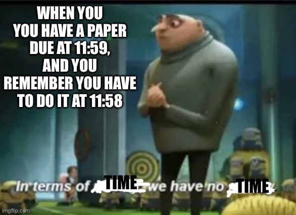 My teacher is going to kill me | WHEN YOU YOU HAVE A PAPER DUE AT 11:59, AND YOU REMEMBER YOU HAVE TO DO IT AT 11:58; TIME; TIME | image tagged in in terms of money | made w/ Imgflip meme maker