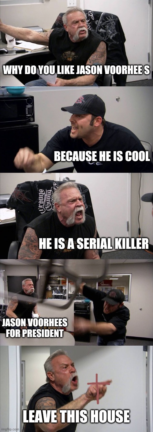 American Chopper Argument Meme | WHY DO YOU LIKE JASON VOORHEE S; BECAUSE HE IS COOL; HE IS A SERIAL KILLER; JASON VOORHEES FOR PRESIDENT; LEAVE THIS HOUSE | image tagged in memes,american chopper argument | made w/ Imgflip meme maker