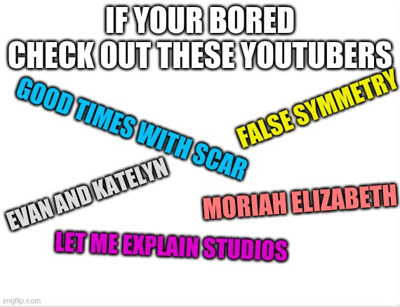 i like these guys | IF YOUR BORED CHECK OUT THESE YOUTUBERS; FALSE SYMMETRY; GOOD TIMES WITH SCAR; EVAN AND KATELYN; MORIAH ELIZABETH; LET ME EXPLAIN STUDIOS | image tagged in youtube,good,cool,funny | made w/ Imgflip meme maker