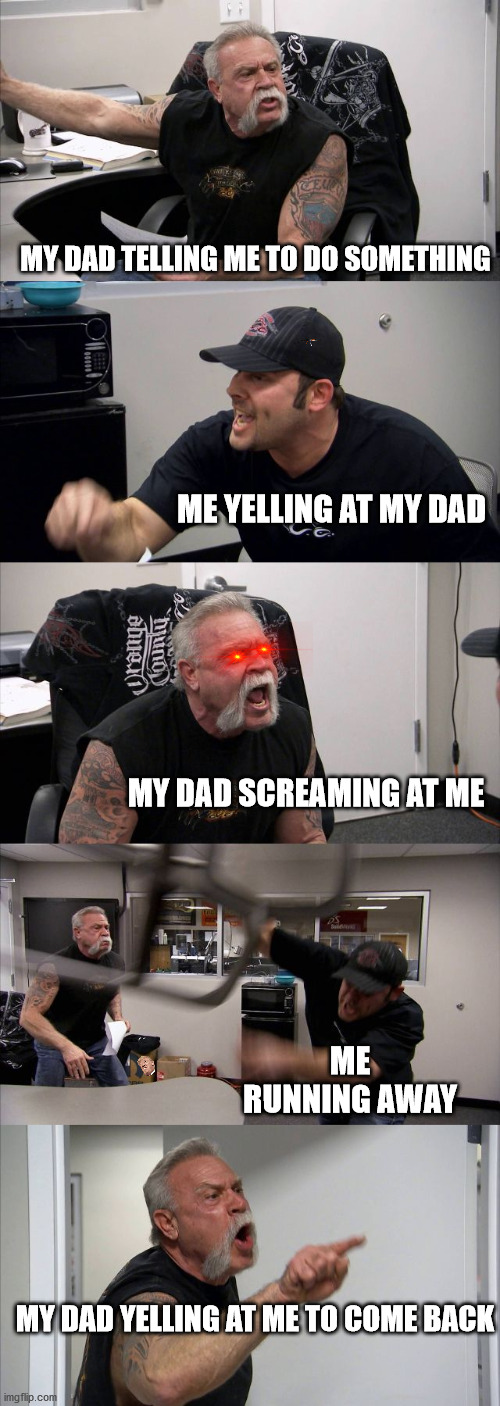 American Chopper Argument Meme | MY DAD TELLING ME TO DO SOMETHING; ME YELLING AT MY DAD; MY DAD SCREAMING AT ME; ME RUNNING AWAY; MY DAD YELLING AT ME TO COME BACK | image tagged in memes,american chopper argument | made w/ Imgflip meme maker