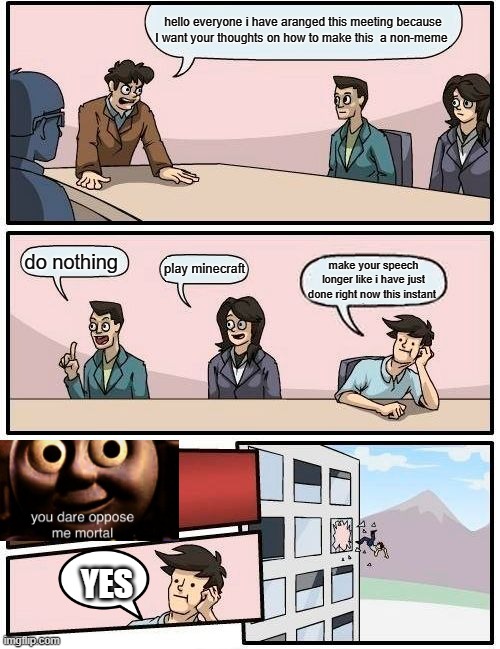 Boardroom Meeting Suggestion Meme | hello everyone i have aranged this meeting because I want your thoughts on how to make this  a non-meme; do nothing; play minecraft; make your speech longer like i have just done right now this instant; YES | image tagged in memes,boardroom meeting suggestion | made w/ Imgflip meme maker