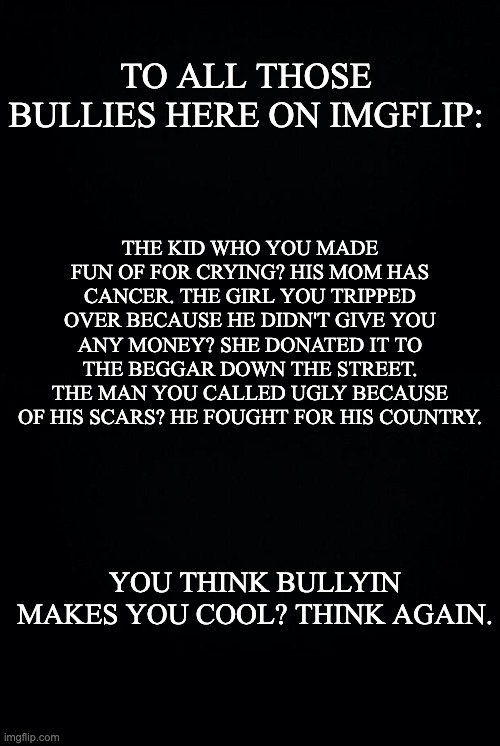 *Bullying |  TO ALL THOSE BULLIES HERE ON IMGFLIP:; THE KID WHO YOU MADE FUN OF FOR CRYING? HIS MOM HAS CANCER. THE GIRL YOU TRIPPED OVER BECAUSE HE DIDN'T GIVE YOU ANY MONEY? SHE DONATED IT TO THE BEGGAR DOWN THE STREET. THE MAN YOU CALLED UGLY BECAUSE OF HIS SCARS? HE FOUGHT FOR HIS COUNTRY. YOU THINK BULLYIN MAKES YOU COOL? THINK AGAIN. | image tagged in black background | made w/ Imgflip meme maker