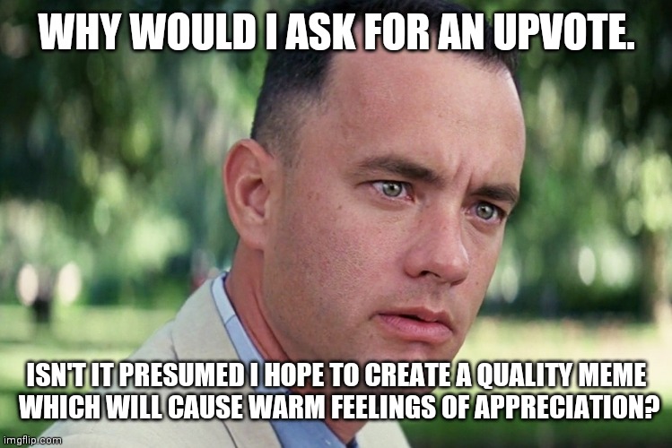 Forrest DO-ES N-OT up-vote beg. | WHY WOULD I ASK FOR AN UPVOTE. ISN'T IT PRESUMED I HOPE TO CREATE A QUALITY MEME
 WHICH WILL CAUSE WARM FEELINGS OF APPRECIATION? | image tagged in memes,and just like that | made w/ Imgflip meme maker