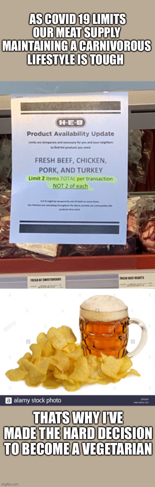 All vegetarian Chips and Beer diet | AS COVID 19 LIMITS OUR MEAT SUPPLY MAINTAINING A CARNIVOROUS LIFESTYLE IS TOUGH; THATS WHY I’VE MADE THE HARD DECISION TO BECOME A VEGETARIAN | image tagged in covid-19,funny memes,politics,democrats,republicans | made w/ Imgflip meme maker