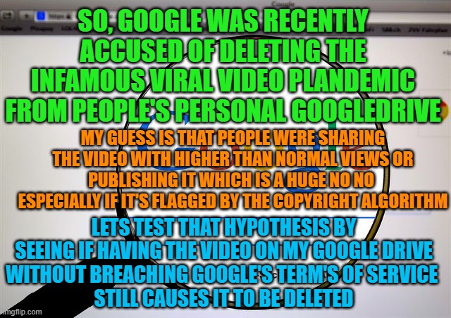 New Stream devoted entirely to see if Google really is deleting Plandemic part 1 2020 from people's GDrive | SO, GOOGLE WAS RECENTLY ACCUSED OF DELETING THE INFAMOUS VIRAL VIDEO PLANDEMIC FROM PEOPLE'S PERSONAL GOOGLEDRIVE; MY GUESS IS THAT PEOPLE WERE SHARING THE VIDEO WITH HIGHER THAN NORMAL VIEWS OR PUBLISHING IT WHICH IS A HUGE NO NO 
ESPECIALLY IF IT'S FLAGGED BY THE COPYRIGHT ALGORITHM; LETS TEST THAT HYPOTHESIS BY SEEING IF HAVING THE VIDEO ON MY GOOGLE DRIVE
WITHOUT BREACHING GOOGLE'S TERM'S OF SERVICE 
STILL CAUSES IT TO BE DELETED | image tagged in google search,new stream,plandemic-in-gdrive | made w/ Imgflip meme maker