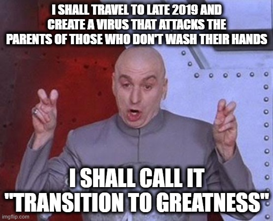 Pay attention... | I SHALL TRAVEL TO LATE 2019 AND CREATE A VIRUS THAT ATTACKS THE PARENTS OF THOSE WHO DON'T WASH THEIR HANDS; I SHALL CALL IT
"TRANSITION TO GREATNESS" | image tagged in memes,dr evil laser,covid-19,transition to greatness,maga | made w/ Imgflip meme maker