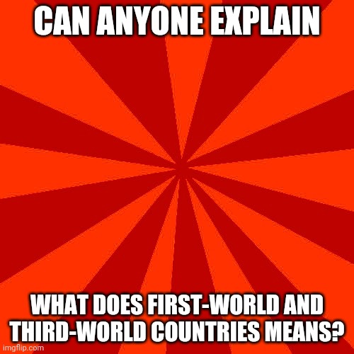 Red blank background | CAN ANYONE EXPLAIN; WHAT DOES FIRST-WORLD AND THIRD-WORLD COUNTRIES MEANS? | image tagged in red blank background | made w/ Imgflip meme maker