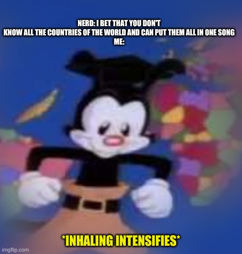 YAKKO | NERD: I BET THAT YOU DON'T KNOW ALL THE COUNTRIES OF THE WORLD AND CAN PUT THEM ALL IN ONE SONG
ME:; *INHALING INTENSIFIES* | image tagged in yakko | made w/ Imgflip meme maker