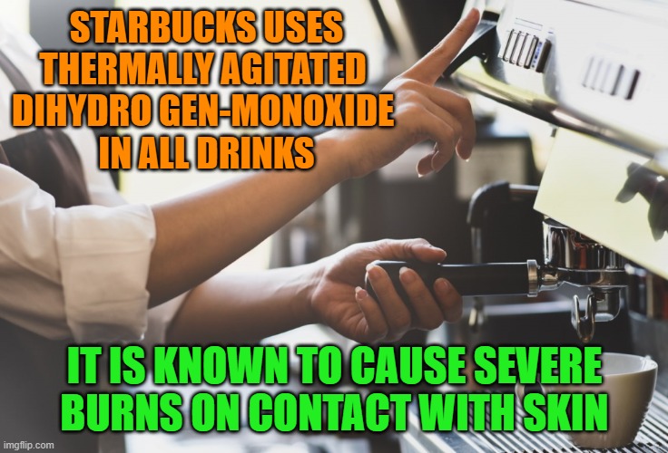 the dangers of dihydrogen-monoxide | STARBUCKS USES THERMALLY AGITATED 
DIHYDRO GEN-MONOXIDE 
IN ALL DRINKS; IT IS KNOWN TO CAUSE SEVERE BURNS ON CONTACT WITH SKIN | image tagged in dihydrogen-monoxide,h2o,kewlew | made w/ Imgflip meme maker