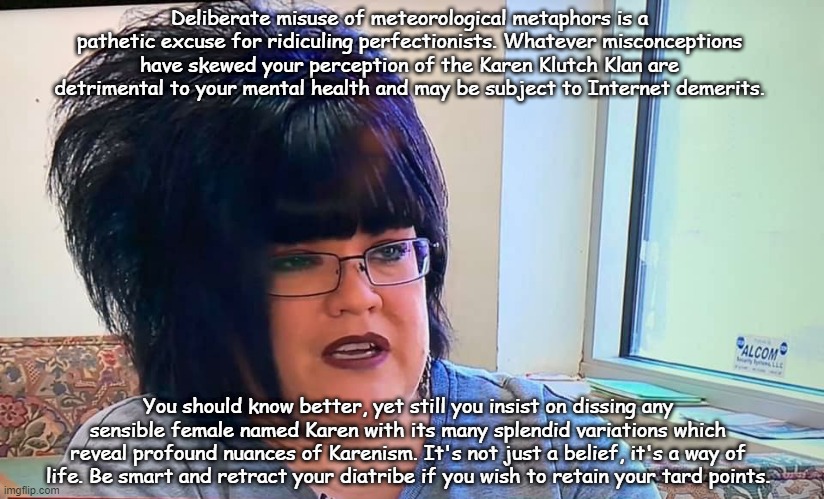 Mega Karen | Deliberate misuse of meteorological metaphors is a pathetic excuse for ridiculing perfectionists. Whatever misconceptions have skewed your perception of the Karen Klutch Klan are detrimental to your mental health and may be subject to Internet demerits. You should know better, yet still you insist on dissing any sensible female named Karen with its many splendid variations which reveal profound nuances of Karenism. It's not just a belief, it's a way of life. Be smart and retract your diatribe if you wish to retain your tard points. | image tagged in mega karen | made w/ Imgflip meme maker