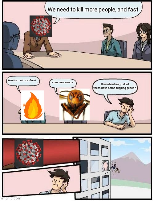 Boardroom Meeting Suggestion | We need to kill more people, and fast; Burn them with bushfires! STING THEM 2 DEATH; How about we just let them have some flipping peace? | image tagged in memes,boardroom meeting suggestion | made w/ Imgflip meme maker