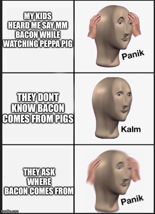 Peppa Bacon | MY KIDS HEARD ME SAY MM BACON WHILE WATCHING PEPPA PIG; THEY DONT KNOW BACON COMES FROM PIGS; THEY ASK WHERE BACON COMES FROM | image tagged in panik calm panik,peppa pig,bacon | made w/ Imgflip meme maker
