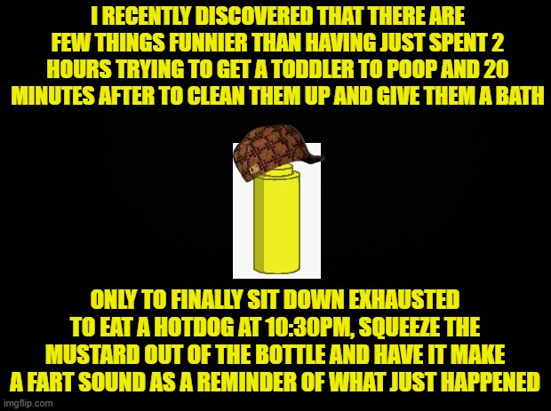 True story... | I RECENTLY DISCOVERED THAT THERE ARE FEW THINGS FUNNIER THAN HAVING JUST SPENT 2 HOURS TRYING TO GET A TODDLER TO POOP AND 20 MINUTES AFTER TO CLEAN THEM UP AND GIVE THEM A BATH; ONLY TO FINALLY SIT DOWN EXHAUSTED TO EAT A HOTDOG AT 10:30PM, SQUEEZE THE MUSTARD OUT OF THE BOTTLE AND HAVE IT MAKE A FART SOUND AS A REMINDER OF WHAT JUST HAPPENED | image tagged in black background,mustard,toddlers,parenting | made w/ Imgflip meme maker