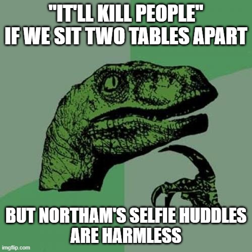 Philosoraptor Meme | "IT'LL KILL PEOPLE"
IF WE SIT TWO TABLES APART; BUT NORTHAM'S SELFIE HUDDLES
ARE HARMLESS | image tagged in memes,philosoraptor | made w/ Imgflip meme maker