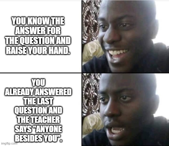 Answering Questions at School Be Like | YOU KNOW THE ANSWER FOR THE QUESTION AND RAISE YOUR HAND. YOU ALREADY ANSWERED THE LAST QUESTION AND THE TEACHER SAYS "ANYONE BESIDES YOU". | image tagged in young man smile then shock | made w/ Imgflip meme maker