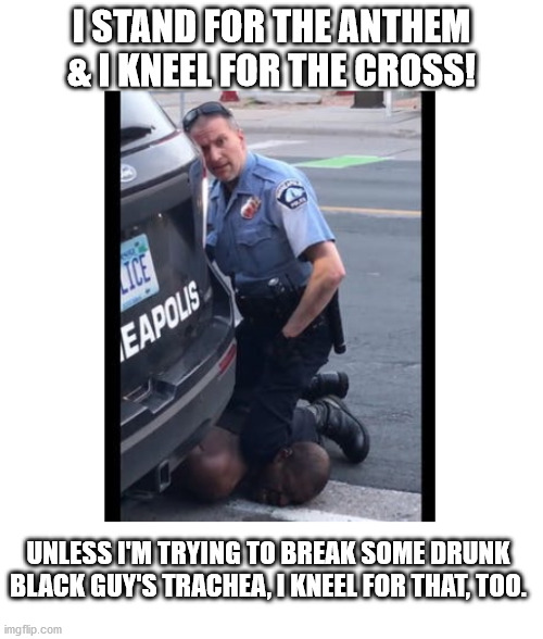 Kneeling Cop | I STAND FOR THE ANTHEM & I KNEEL FOR THE CROSS! UNLESS I'M TRYING TO BREAK SOME DRUNK BLACK GUY'S TRACHEA, I KNEEL FOR THAT, TOO. | image tagged in police brutality | made w/ Imgflip meme maker