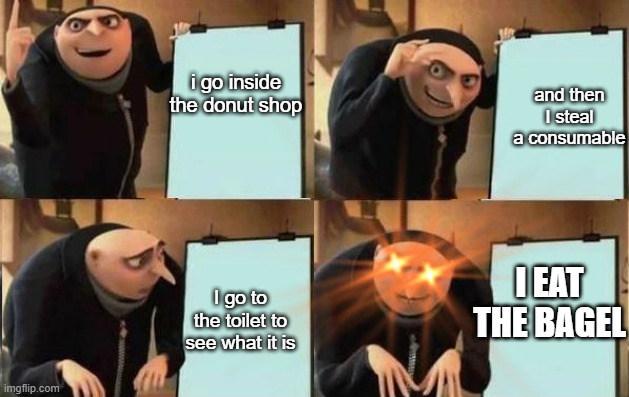 Bagel gru meme | and then I steal a consumable; i go inside the donut shop; I EAT THE BAGEL; I go to the toilet to see what it is | image tagged in grus plan evil,bagel,bagels,gru,gru's plan,meme | made w/ Imgflip meme maker
