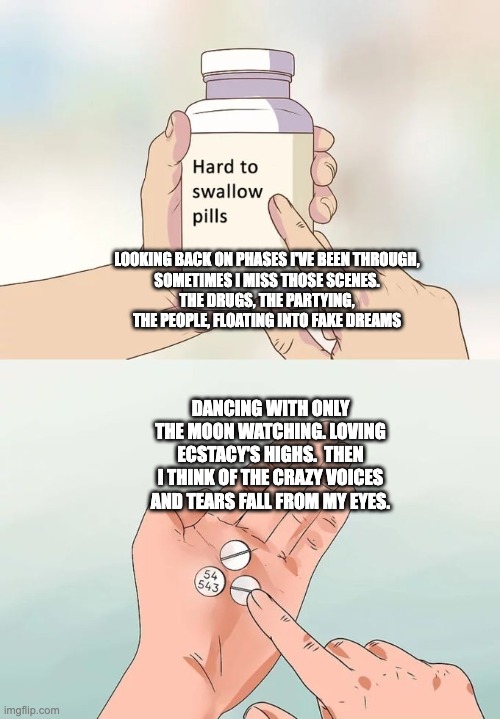 Hard To Swallow Pills Meme | LOOKING BACK ON PHASES I'VE BEEN THROUGH,
SOMETIMES I MISS THOSE SCENES.
THE DRUGS, THE PARTYING, THE PEOPLE, FLOATING INTO FAKE DREAMS; DANCING WITH ONLY THE MOON WATCHING. LOVING ECSTACY'S HIGHS.  THEN I THINK OF THE CRAZY VOICES AND TEARS FALL FROM MY EYES. | image tagged in memes,hard to swallow pills | made w/ Imgflip meme maker