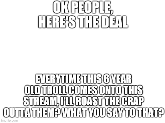 Survival is crucial | OK PEOPLE, HERE'S THE DEAL; EVERYTIME THIS 6 YEAR OLD TROLL COMES ONTO THIS STREAM, I'LL ROAST THE CRAP OUTTA THEM? WHAT YOU SAY TO THAT? | image tagged in blank white template | made w/ Imgflip meme maker