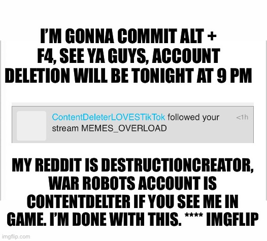 Alt + f4, convince me otherwise or I’m gonna leave | I’M GONNA COMMIT ALT + F4, SEE YA GUYS, ACCOUNT DELETION WILL BE TONIGHT AT 9 PM; MY REDDIT IS DESTRUCTIONCREATOR, WAR ROBOTS ACCOUNT IS CONTENTDELTER IF YOU SEE ME IN GAME. I’M DONE WITH THIS. **** IMGFLIP | image tagged in white background | made w/ Imgflip meme maker