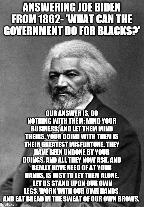 Against democrat plantation slavery | ANSWERING JOE BIDEN FROM 1862- 'WHAT CAN THE GOVERNMENT DO FOR BLACKS?'; OUR ANSWER IS, DO NOTHING WITH THEM; MIND YOUR BUSINESS, AND LET THEM MIND THEIRS. YOUR DOING WITH THEM IS THEIR GREATEST MISFORTUNE. THEY HAVE BEEN UNDONE BY YOUR DOINGS, AND ALL THEY NOW ASK, AND REALLY HAVE NEED OF AT YOUR HANDS, IS JUST TO LET THEM ALONE.  LET US STAND UPON OUR OWN LEGS, WORK WITH OUR OWN HANDS, AND EAT BREAD IN THE SWEAT OF OUR OWN BROWS. | image tagged in frederick douglass | made w/ Imgflip meme maker