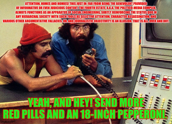 Red Pilled Cheech & Chong: the Fourth Estate | ATTENTION, HOMES AND HOMIES! THIS JUST IN: FAR FROM BEING THE BENEVOLENT PROVIDER OF INFORMATIVE OR EVEN JUDICIOUS CONTENT, THE FOURTH ESTATE, A.K.A. THE POLITICO-MEDIA COMPLEX, ALWAYS FUNCTIONS AS AN APPARATUS OF SOCIAL ENGINEERING, SUBTLY REINFORCING THE STATUS QUO IN ANY HIERARCHAL SOCIETY WITH SUCH TOOLS AS SELECTIVE ATTENTION, CHARACTER ASSASSINATION, AND VARIOUS OTHER ARGUMENTATIVE FALLACIES. OH, AND JOURNALISTIC OBJECTIVITY IS AN ILLUSION. THAT IS ALL. OVER AND OUT. YEAH, AND HEY! SEND MORE RED PILLS AND AN 18-INCH PEPPERONI. | image tagged in red pill,cheech and chong,political humor | made w/ Imgflip meme maker