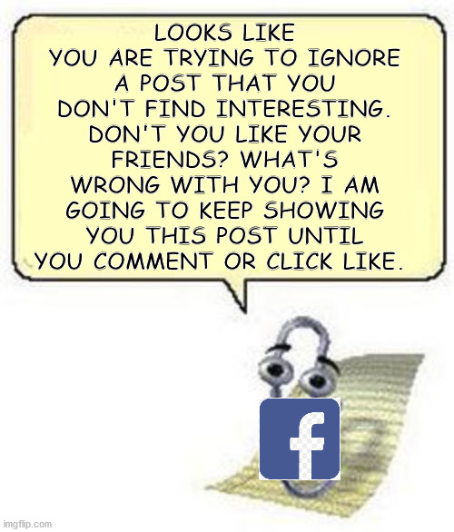 FB Clippy: Why You No Comment???? | LOOKS LIKE YOU ARE TRYING TO IGNORE A POST THAT YOU DON'T FIND INTERESTING. DON'T YOU LIKE YOUR FRIENDS? WHAT'S WRONG WITH YOU? I AM GOING TO KEEP SHOWING YOU THIS POST UNTIL YOU COMMENT OR CLICK LIKE. | image tagged in clippy blank box | made w/ Imgflip meme maker