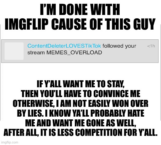 Screw you imposter | I’M DONE WITH IMGFLIP CAUSE OF THIS GUY; IF Y’ALL WANT ME TO STAY, THEN YOU’LL HAVE TO CONVINCE ME OTHERWISE, I AM NOT EASILY WON OVER BY LIES. I KNOW YA’LL PROBABLY HATE ME AND WANT ME GONE AS WELL, AFTER ALL, IT IS LESS COMPETITION FOR Y’ALL. | image tagged in white background | made w/ Imgflip meme maker