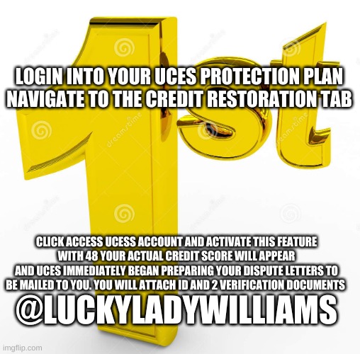 UCESPP | LOGIN INTO YOUR UCES PROTECTION PLAN
NAVIGATE TO THE CREDIT RESTORATION TAB; CLICK ACCESS UCESS ACCOUNT AND ACTIVATE THIS FEATURE
WITH 48 YOUR ACTUAL CREDIT SCORE WILL APPEAR
AND UCES IMMEDIATELY BEGAN PREPARING YOUR DISPUTE LETTERS TO BE MAILED TO YOU. YOU WILL ATTACH ID AND 2 VERIFICATION DOCUMENTS; @LUCKYLADYWILLIAMS | image tagged in credit | made w/ Imgflip meme maker