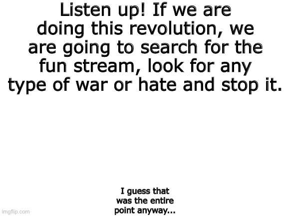 Blank White Template | Listen up! If we are doing this revolution, we are going to search for the fun stream, look for any type of war or hate and stop it. I guess that was the entire point anyway... | image tagged in blank white template | made w/ Imgflip meme maker