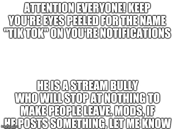 This is urgent | ATTENTION EVERYONE! KEEP YOU'RE EYES PEELED FOR THE NAME "TIK TOK" ON YOU'RE NOTIFICATIONS; HE IS A STREAM BULLY WHO WILL STOP AT NOTHING TO MAKE PEOPLE LEAVE. MODS, IF HE POSTS SOMETHING, LET ME KNOW | image tagged in blank white template | made w/ Imgflip meme maker