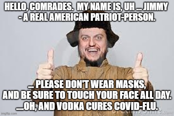 Crazy Russian | HELLO, COMRADES.  MY NAME IS, UH ... JIMMY 
- A REAL AMERICAN PATRIOT-PERSON. ... PLEASE DON'T WEAR MASKS, AND BE SURE TO TOUCH YOUR FACE ALL DAY.
....OH, AND VODKA CURES COVID-FLU. | image tagged in crazy russian | made w/ Imgflip meme maker