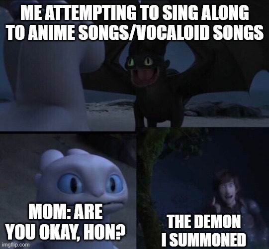Oof UwU | ME ATTEMPTING TO SING ALONG TO ANIME SONGS/VOCALOID SONGS; MOM: ARE YOU OKAY, HON? THE DEMON I SUMMONED | image tagged in how to train your dragon 3,anime | made w/ Imgflip meme maker