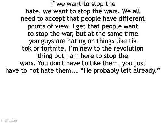 Please at least think about it... |  If we want to stop the hate, we want to stop the wars. We all need to accept that people have different points of view. I get that people want to stop the war, but at the same time you guys are hating on things like tik tok or fortnite. I’m new to the revolution thing but I am here to stop the wars. You don't have to like them, you just have to not hate them... “He probably left already.” | image tagged in blank white template | made w/ Imgflip meme maker