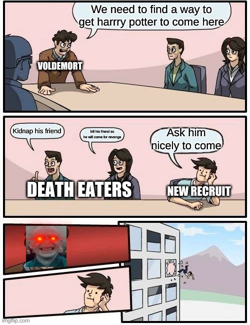 death eater board meeting | We need to find a way to get harrry potter to come here; VOLDEMORT; Kidnap his friend; Ask him nicely to come; kill his friend so he will come for revenge; NEW RECRUIT; DEATH EATERS | image tagged in memes,boardroom meeting suggestion | made w/ Imgflip meme maker