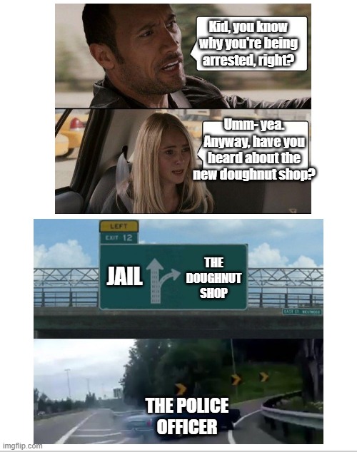 Doughnuts!!! | Kid, you know why you're being arrested, right? Umm- yea. Anyway, have you heard about the new doughnut shop? THE DOUGHNUT SHOP; JAIL; THE POLICE OFFICER | image tagged in memes,the rock driving,left exit 12 off ramp | made w/ Imgflip meme maker