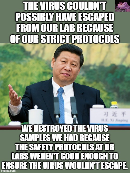 China wants us to believe them. | THE VIRUS COULDN'T POSSIBLY HAVE ESCAPED FROM OUR LAB BECAUSE OF OUR STRICT PROTOCOLS; WE DESTROYED THE VIRUS SAMPLES WE HAD BECAUSE THE SAFETY PROTOCOLS AT OR LABS WEREN'T GOOD ENOUGH TO ENSURE THE VIRUS WOULDN'T ESCAPE. | image tagged in xi jinping | made w/ Imgflip meme maker