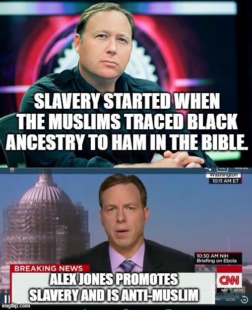 Alex Jones promotes slavery and is anti-Islam | SLAVERY STARTED WHEN THE MUSLIMS TRACED BLACK ANCESTRY TO HAM IN THE BIBLE. ALEX JONES PROMOTES SLAVERY AND IS ANTI-MUSLIM | image tagged in alex jones,cnn breaking news template,fake news,infowars,banneddotvideo | made w/ Imgflip meme maker
